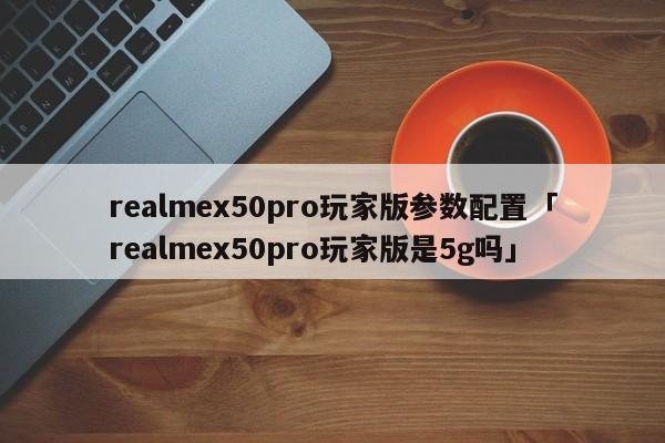 realmex50pro玩家版参数配置「realmex50pro玩家版是5g吗」
